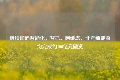 继续加码智能化，智己、阿维塔、北汽新能源均完成约100亿元融资