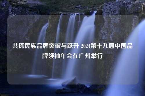 共探民族品牌突破与跃升 2024第十九届中国品牌领袖年会在广州举行