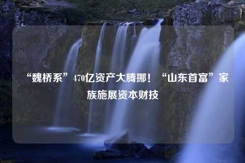 “魏桥系”470亿资产大腾挪！“山东首富”家族施展资本财技