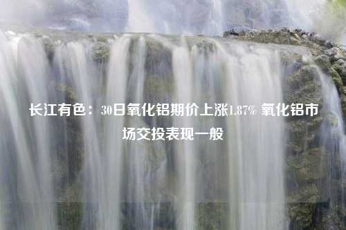 长江有色：30日氧化铝期价上涨1.87% 氧化铝市场交投表现一般