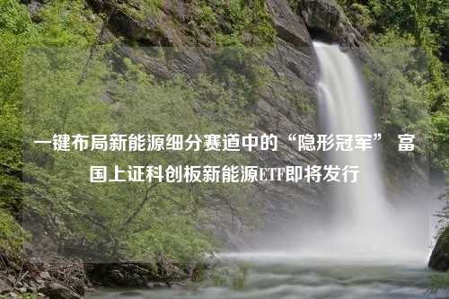 一键布局新能源细分赛道中的“隐形冠军” 富国上证科创板新能源ETF即将发行