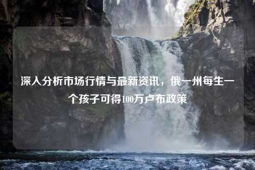 深入分析市场行情与最新资讯，俄一州每生一个孩子可得100万卢布政策