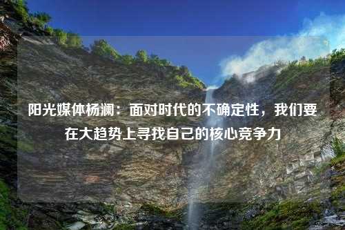 阳光媒体杨澜：面对时代的不确定性，我们要在大趋势上寻找自己的核心竞争力