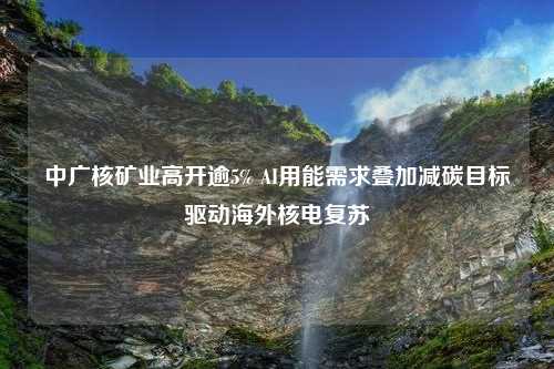 中广核矿业高开逾5% AI用能需求叠加减碳目标驱动海外核电复苏