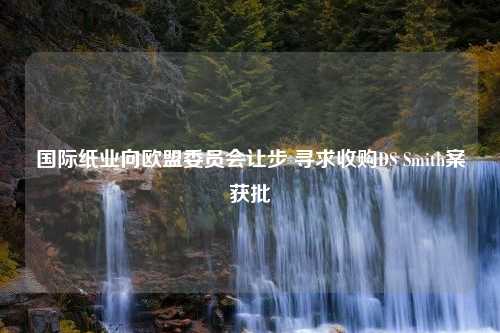 国际纸业向欧盟委员会让步 寻求收购DS Smith案获批