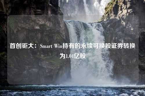 首创钜大：Smart Win持有的永续可换股证券转换为1.04亿股