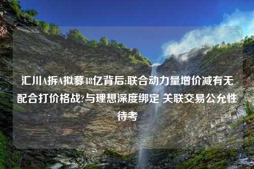 汇川A拆A拟募48亿背后:联合动力量增价减有无配合打价格战?与理想深度绑定 关联交易公允性待考