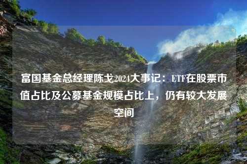 富国基金总经理陈戈2024大事记：ETF在股票市值占比及公募基金规模占比上，仍有较大发展空间