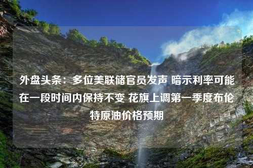 外盘头条：多位美联储官员发声 暗示利率可能在一段时间内保持不变 花旗上调第一季度布伦特原油价格预期