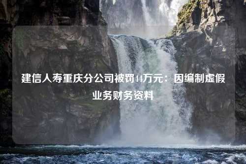 建信人寿重庆分公司被罚44万元：因编制虚假业务财务资料